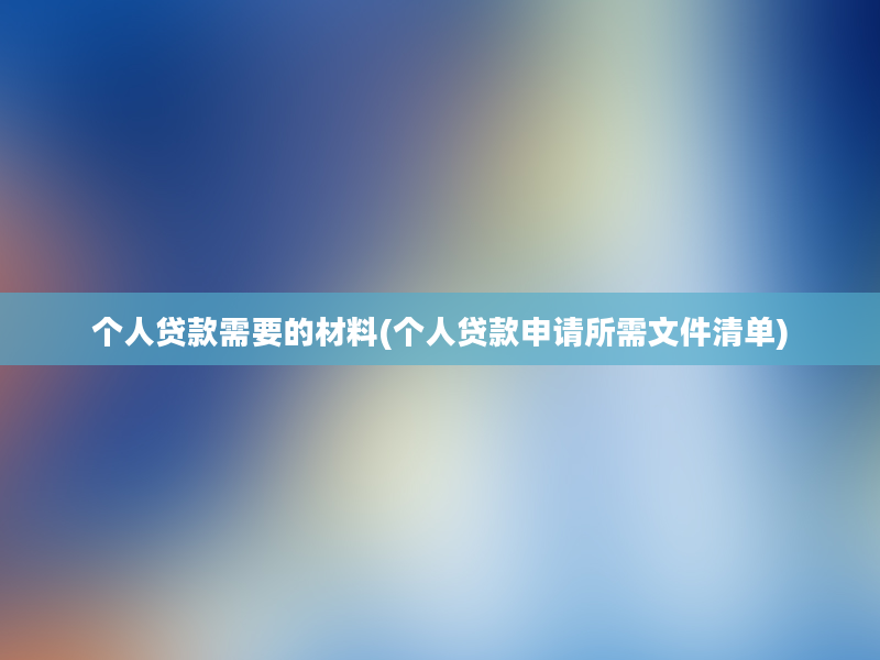 个人贷款需要的材料(个人贷款申请所需文件清单)