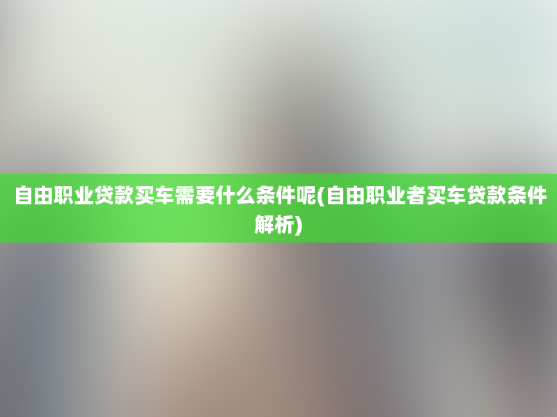 自由职业贷款买车需要什么条件呢(自由职业者买车贷款条件解析)