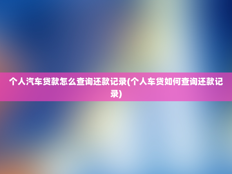 个人汽车贷款怎么查询还款记录(个人车贷如何查询还款记录)