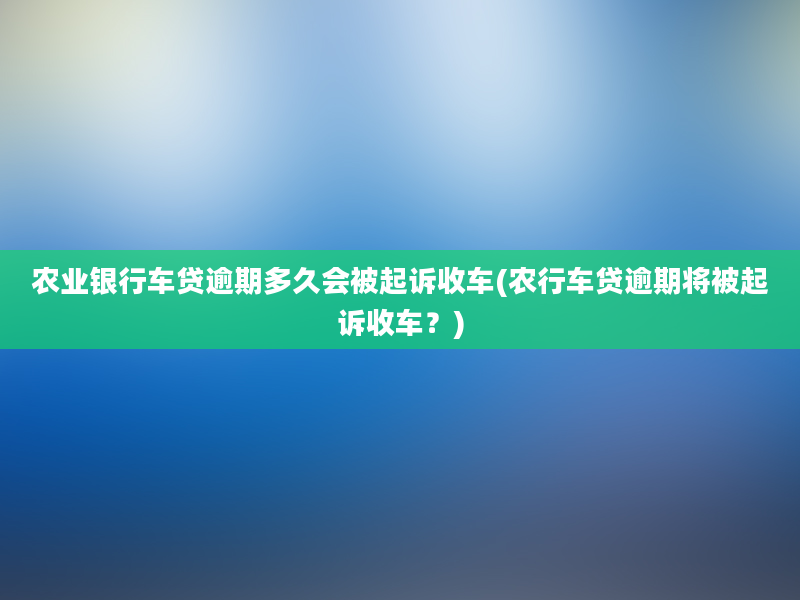 农业银行车贷逾期多久会被起诉收车(农行车贷逾期将被起诉收车？)