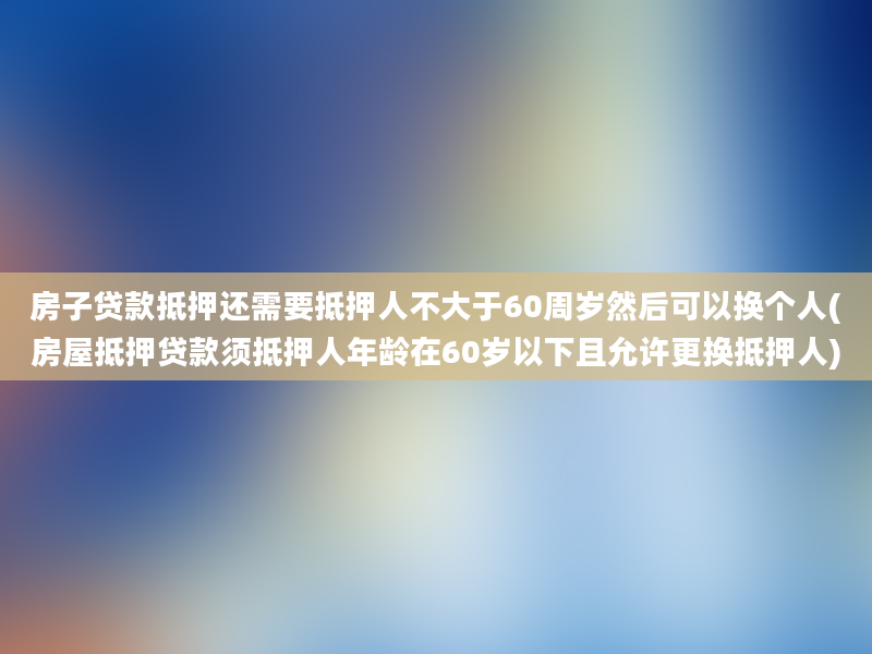 房子贷款抵押还需要抵押人不大于60周岁然后可以换个人(房屋抵押贷款须抵押人年龄在60岁以下且允许更换抵押人)