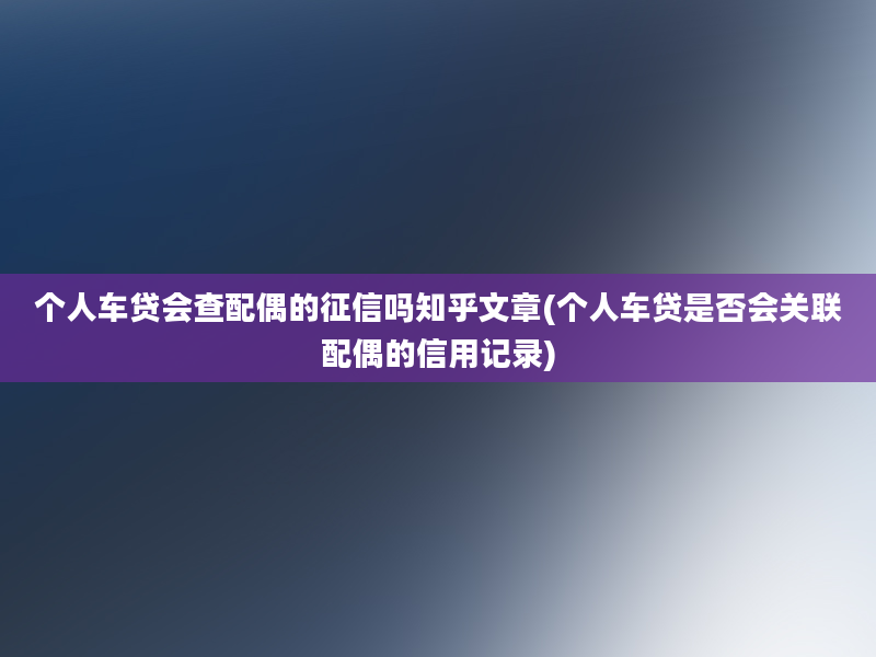 个人车贷会查配偶的征信吗知乎文章(个人车贷是否会关联配偶的信用记录)