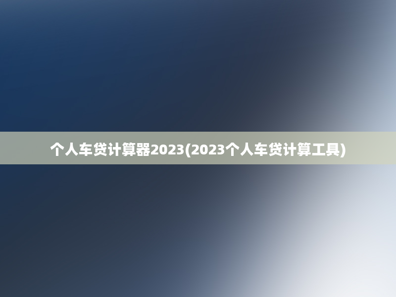 个人车贷计算器2023(2023个人车贷计算工具)