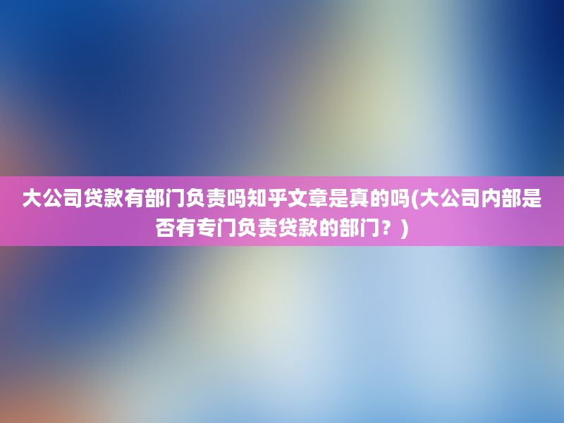 大公司贷款有部门负责吗知乎文章是真的吗(大公司内部是否有专门负责贷款的部门？)