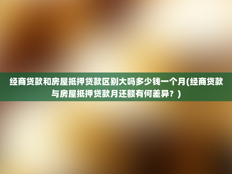 经商贷款和房屋抵押贷款区别大吗多少钱一个月(经商贷款与房屋抵押贷款月还额有何差异？)