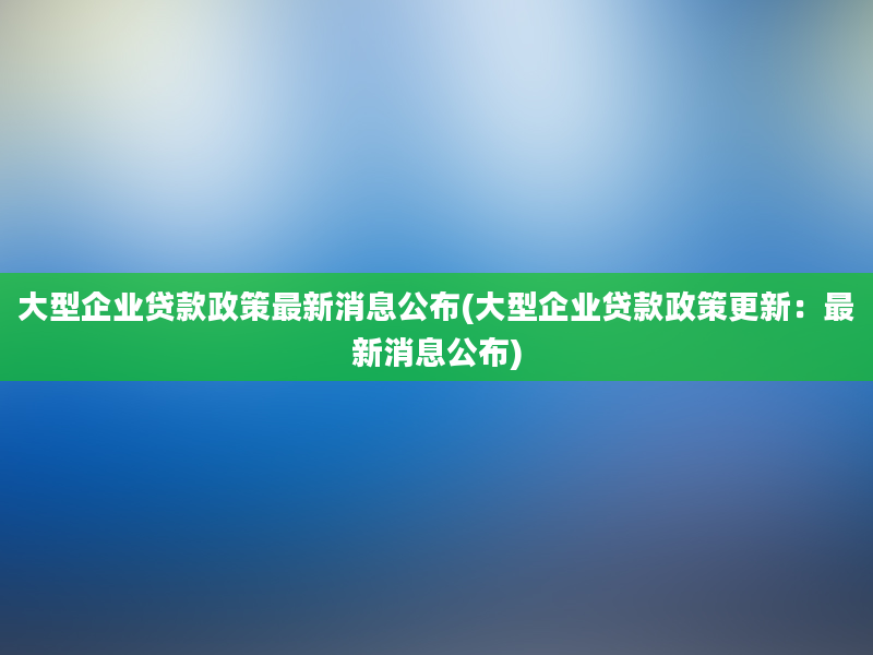 大型企业贷款政策最新消息公布(大型企业贷款政策更新：最新消息公布)