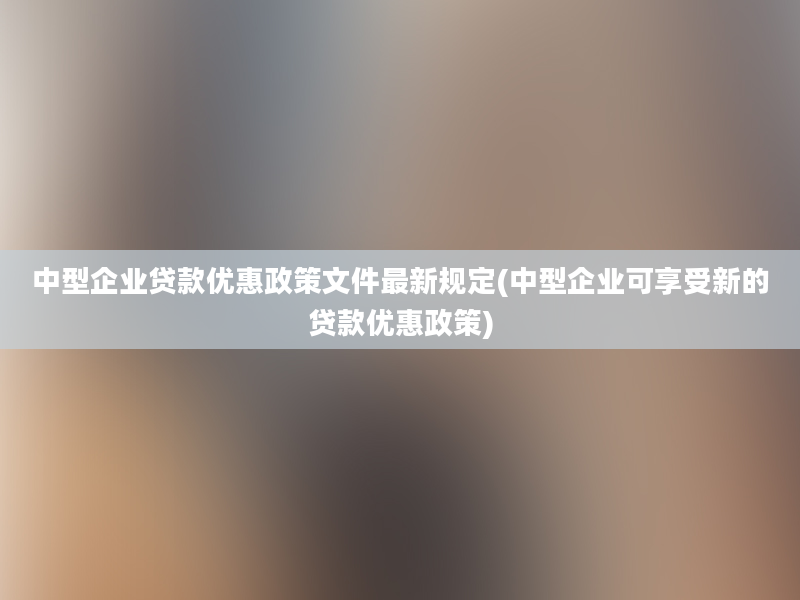 中型企业贷款优惠政策文件最新规定(中型企业可享受新的贷款优惠政策)