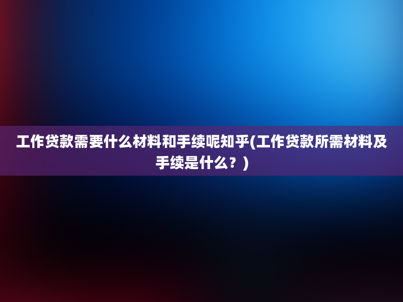 工作贷款需要什么材料和手续呢知乎(工作贷款所需材料及手续是什么？)