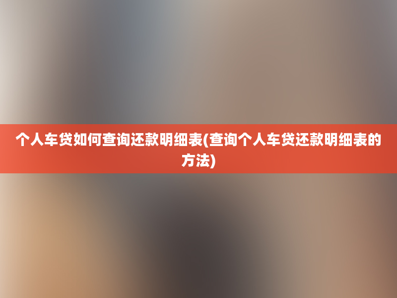 个人车贷如何查询还款明细表(查询个人车贷还款明细表的方法)