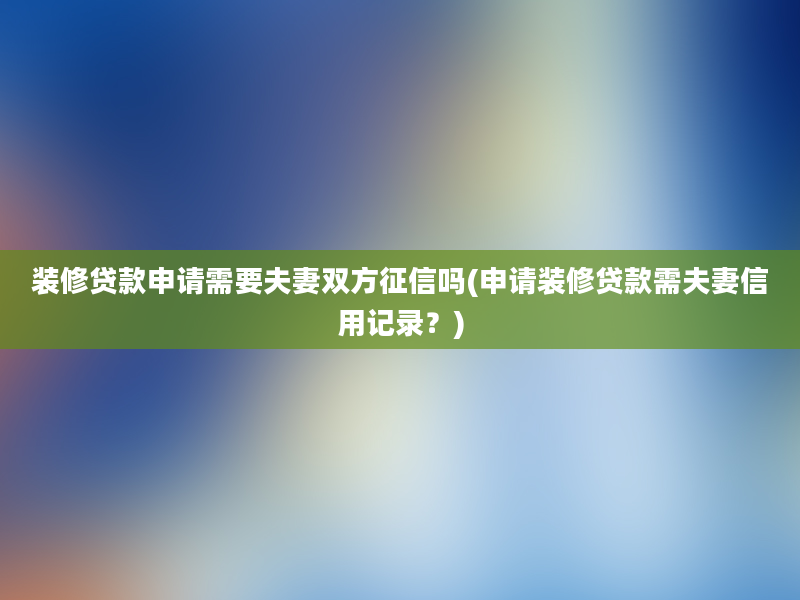 装修贷款申请需要夫妻双方征信吗(申请装修贷款需夫妻信用记录？)