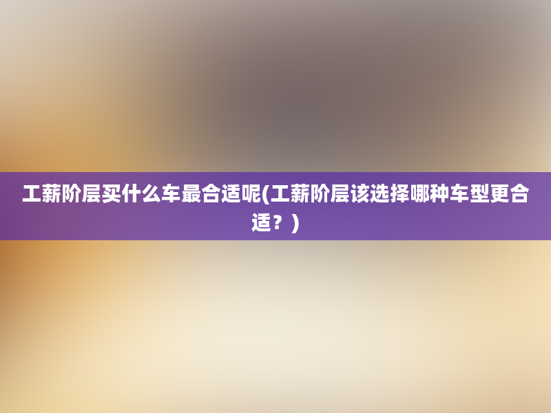 工薪阶层买什么车最合适呢(工薪阶层该选择哪种车型更合适？)