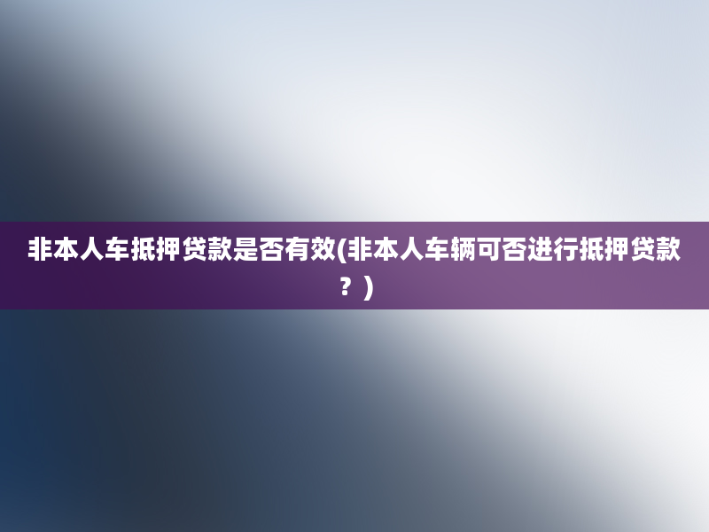 非本人车抵押贷款是否有效(非本人车辆可否进行抵押贷款？)