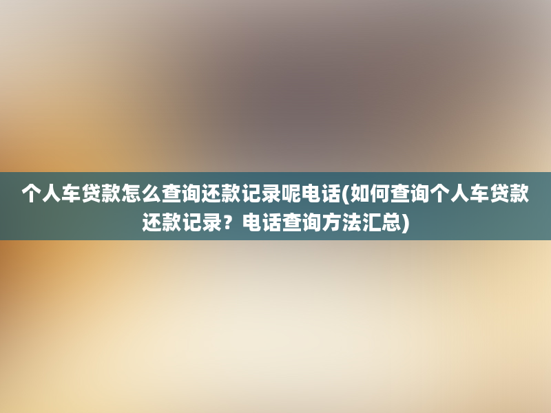 个人车贷款怎么查询还款记录呢电话(如何查询个人车贷款还款记录？电话查询方法汇总)