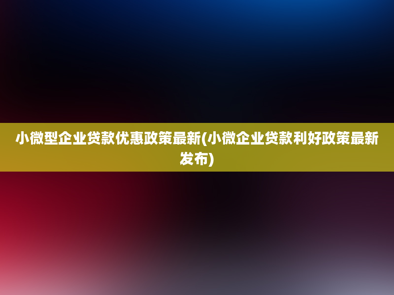 小微型企业贷款优惠政策最新(小微企业贷款利好政策最新发布)