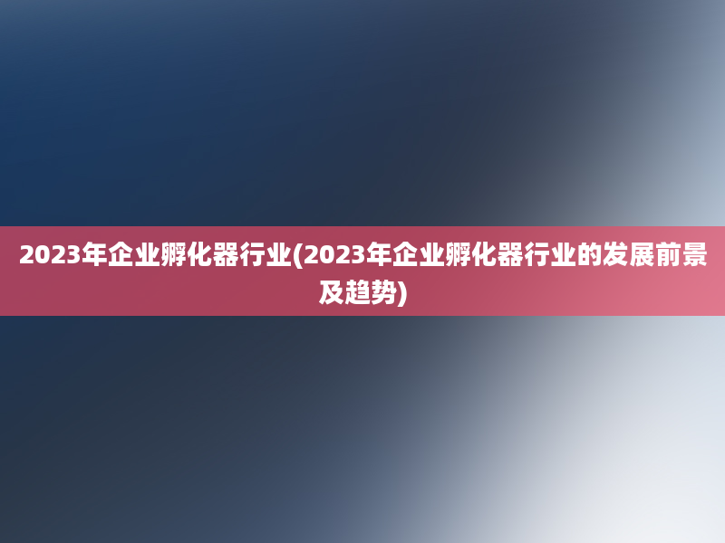 2023年企业孵化器行业(2023年企业孵化器行业的发展前景及趋势)