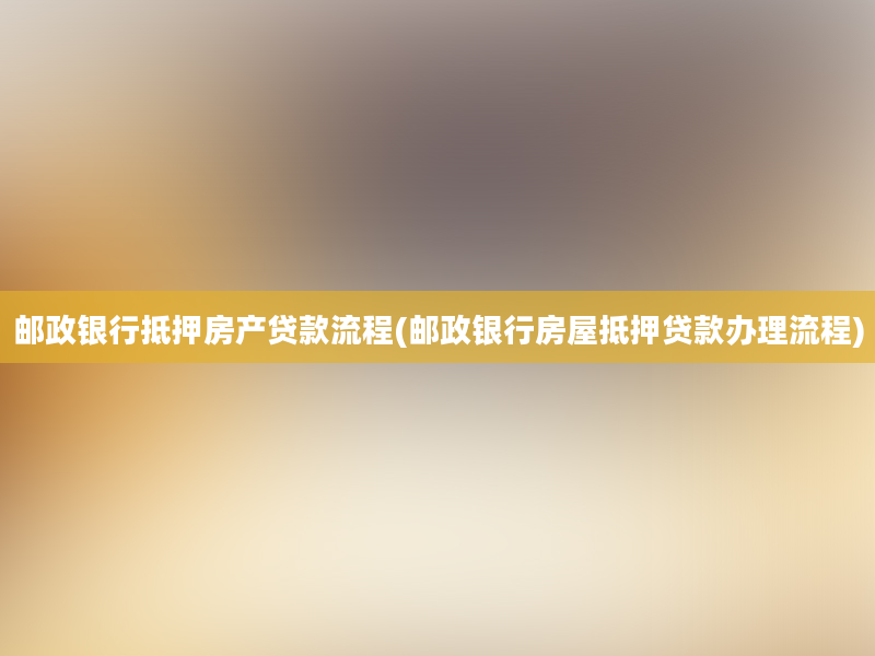 邮政银行抵押房产贷款流程(邮政银行房屋抵押贷款办理流程)