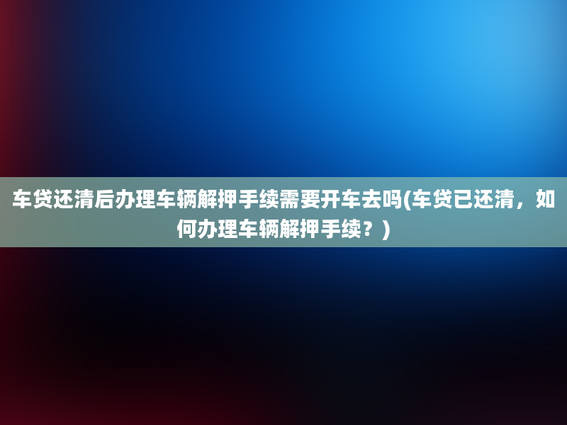 车贷还清后办理车辆解押手续需要开车去吗(车贷已还清，如何办理车辆解押手续？)