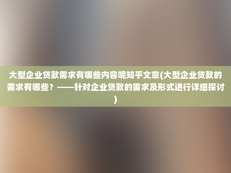 大型企业贷款需求有哪些内容呢知乎文章(大型企业贷款的需求有哪些？——针对企业贷款的需求及形式进行详细探讨)