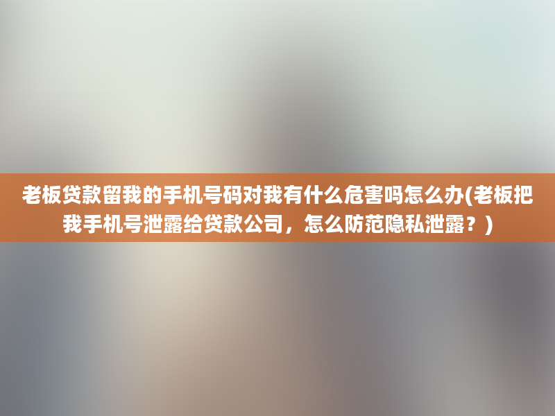 老板贷款留我的手机号码对我有什么危害吗怎么办(老板把我手机号泄露给贷款公司，怎么防范隐私泄露？)