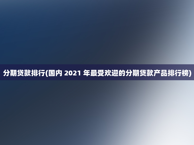 分期贷款排行(国内 2021 年最受欢迎的分期贷款产品排行榜)