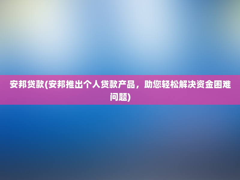 安邦贷款(安邦推出个人贷款产品，助您轻松解决资金困难问题)