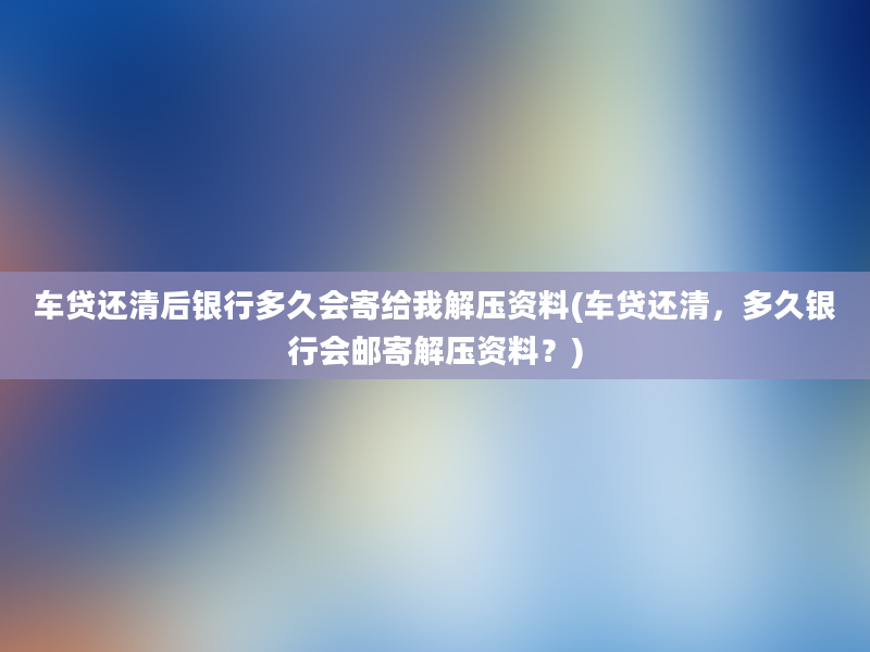 车贷还清后银行多久会寄给我解压资料(车贷还清，多久银行会邮寄解压资料？)