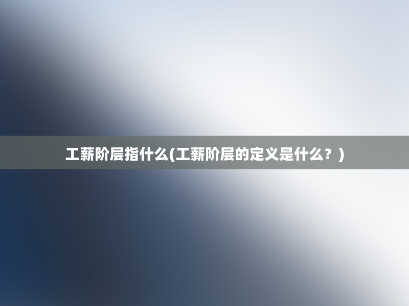 工薪阶层指什么(工薪阶层的定义是什么？)