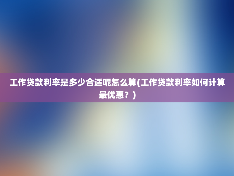 工作贷款利率是多少合适呢怎么算(工作贷款利率如何计算最优惠？)