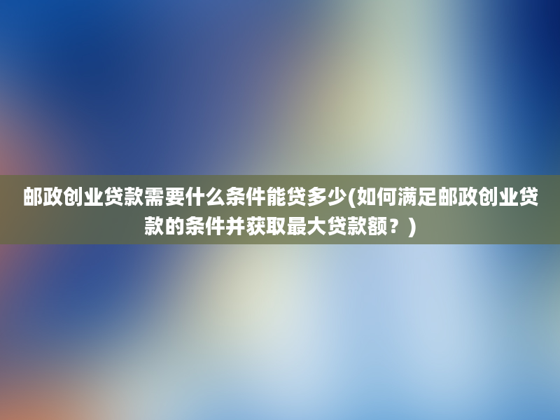 邮政创业贷款需要什么条件能贷多少(如何满足邮政创业贷款的条件并获取最大贷款额？)