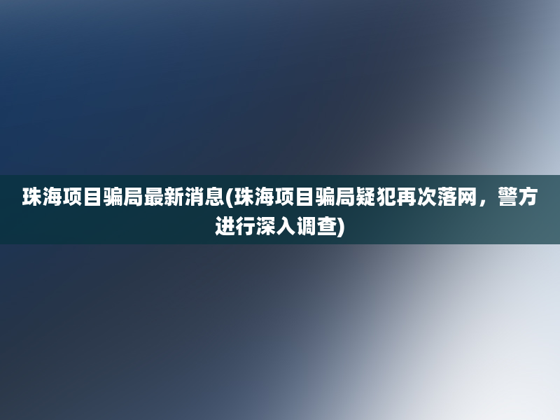 珠海项目骗局最新消息(珠海项目骗局疑犯再次落网，警方进行深入调查)