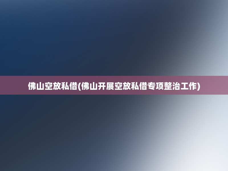 佛山空放私借(佛山开展空放私借专项整治工作)