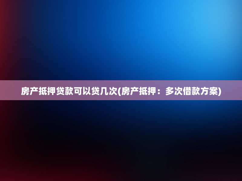 房产抵押贷款可以贷几次(房产抵押：多次借款方案)