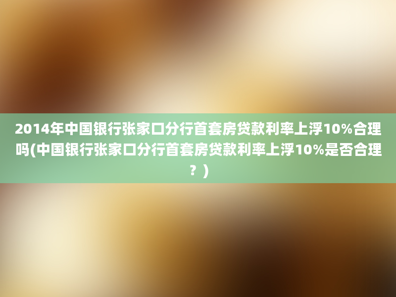 2014年中国银行张家口分行首套房贷款利率上浮10%合理吗(中国银行张家口分行首套房贷款利率上浮10%是否合理？)