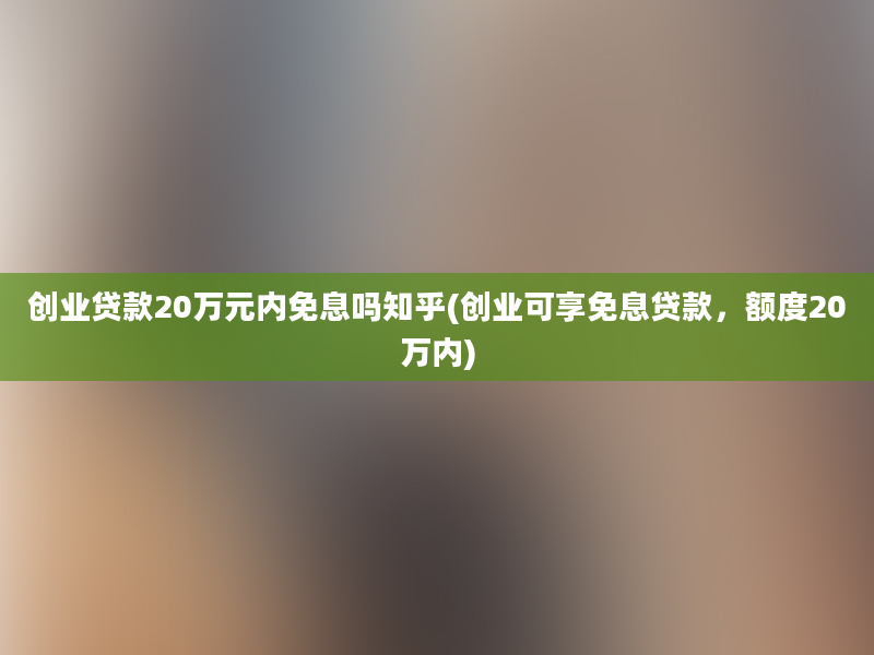 创业贷款20万元内免息吗知乎(创业可享免息贷款，额度20万内)