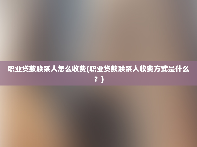 职业贷款联系人怎么收费(职业贷款联系人收费方式是什么？)