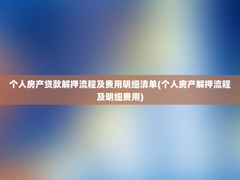 个人房产贷款解押流程及费用明细清单(个人房产解押流程及明细费用)