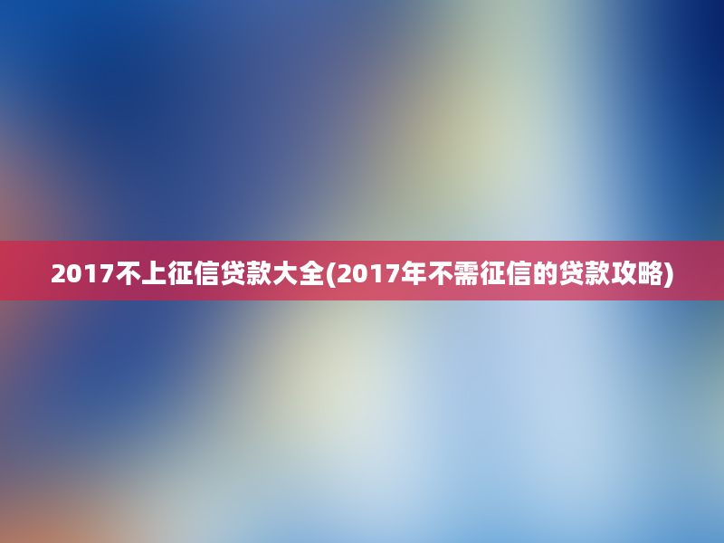 2017不上征信贷款大全(2017年不需征信的贷款攻略)