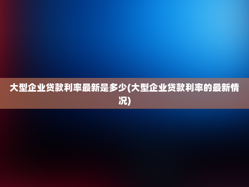 大型企业贷款利率最新是多少(大型企业贷款利率的最新情况)