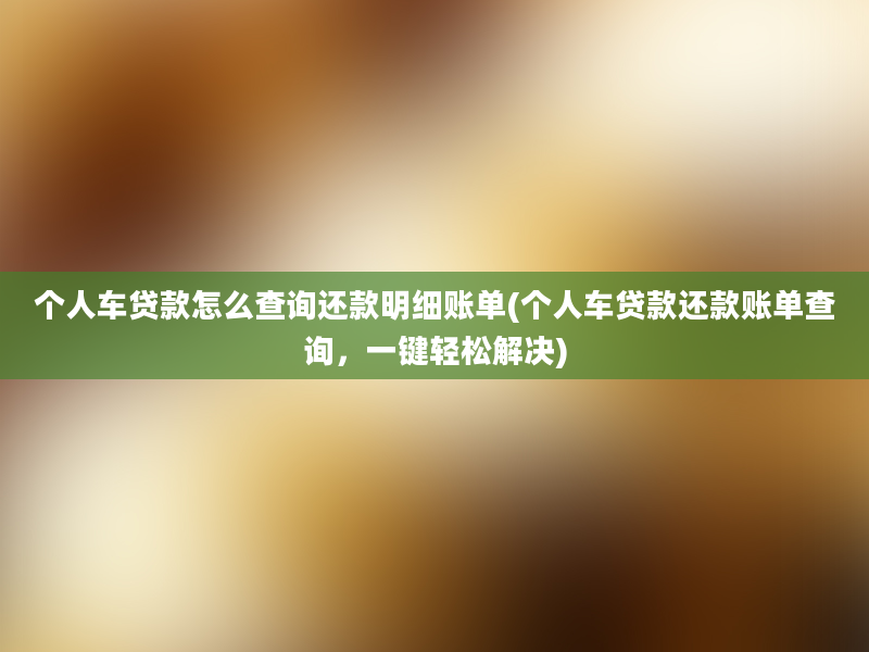 个人车贷款怎么查询还款明细账单(个人车贷款还款账单查询，一键轻松解决)