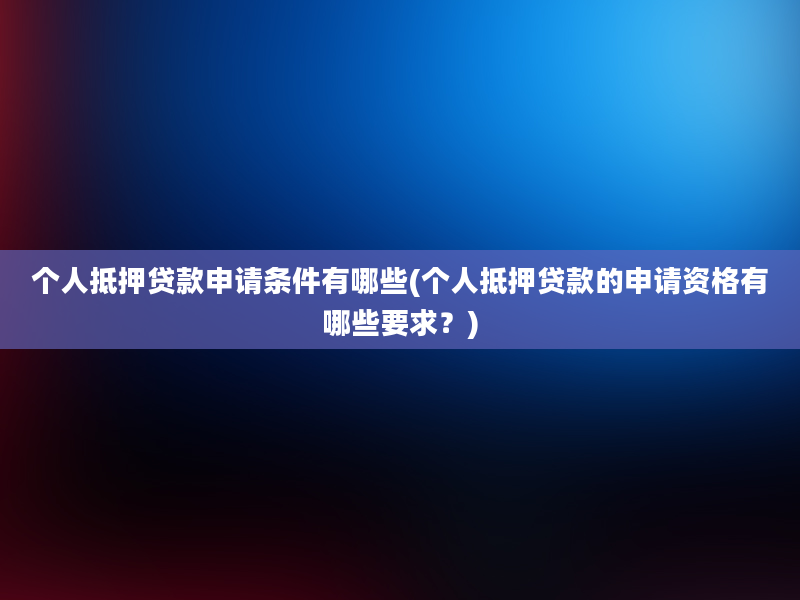 个人抵押贷款申请条件有哪些(个人抵押贷款的申请资格有哪些要求？)