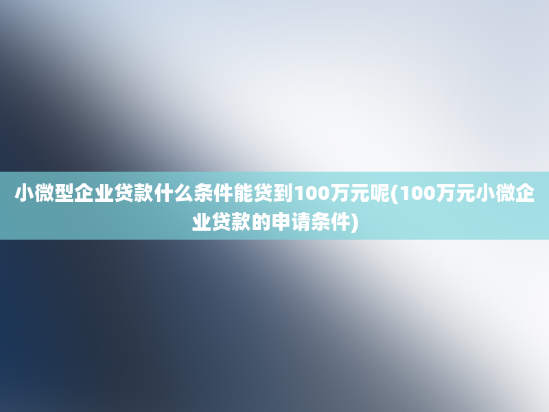 小微型企业贷款什么条件能贷到100万元呢(100万元小微企业贷款的申请条件)