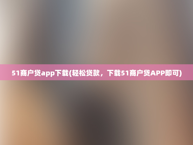 51商户贷app下载(轻松贷款，下载51商户贷APP即可)