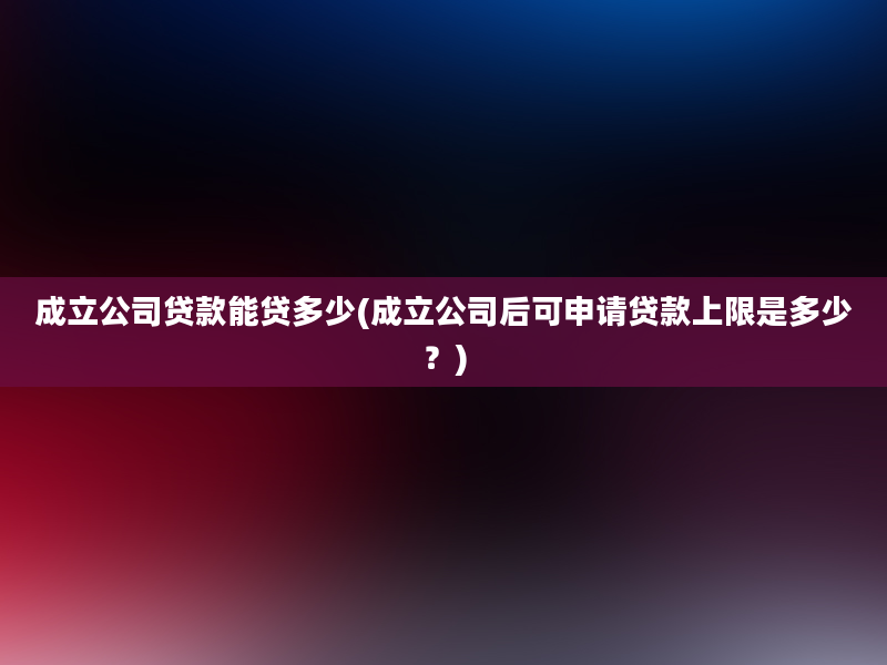 成立公司贷款能贷多少(成立公司后可申请贷款上限是多少？)