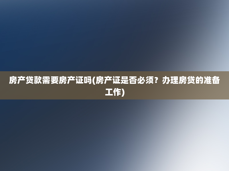 房产贷款需要房产证吗(房产证是否必须？办理房贷的准备工作)