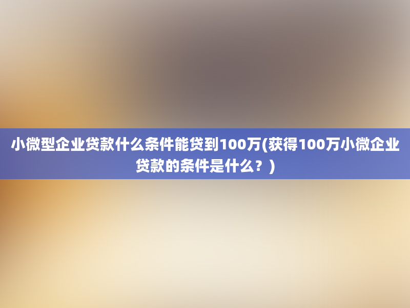 小微型企业贷款什么条件能贷到100万(获得100万小微企业贷款的条件是什么？)