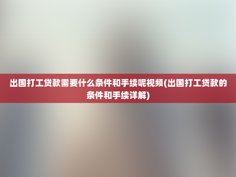 出国打工贷款需要什么条件和手续呢视频(出国打工贷款的条件和手续详解)