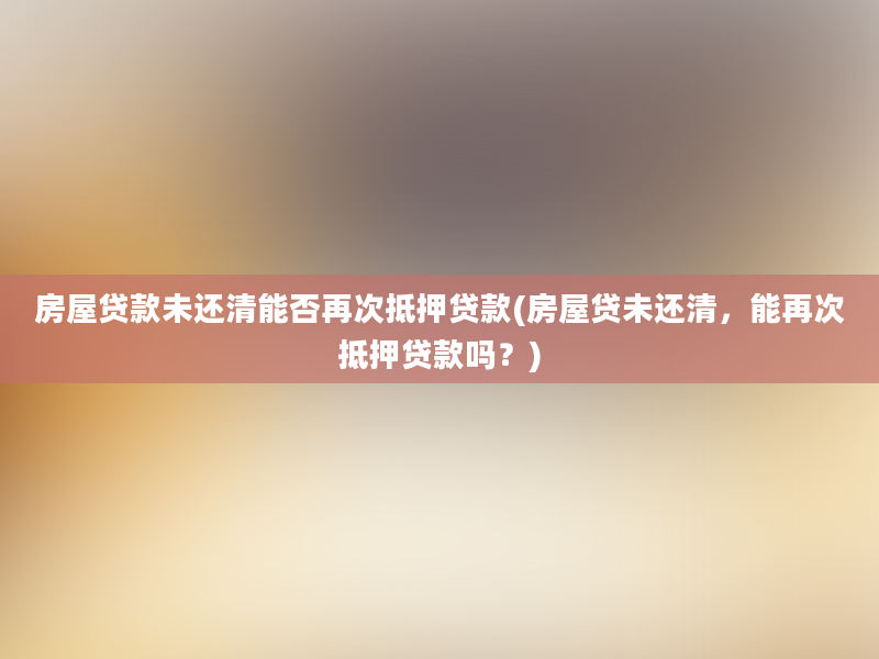 房屋贷款未还清能否再次抵押贷款(房屋贷未还清，能再次抵押贷款吗？)