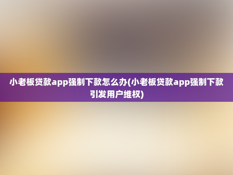 小老板贷款app强制下款怎么办(小老板贷款app强制下款引发用户维权)