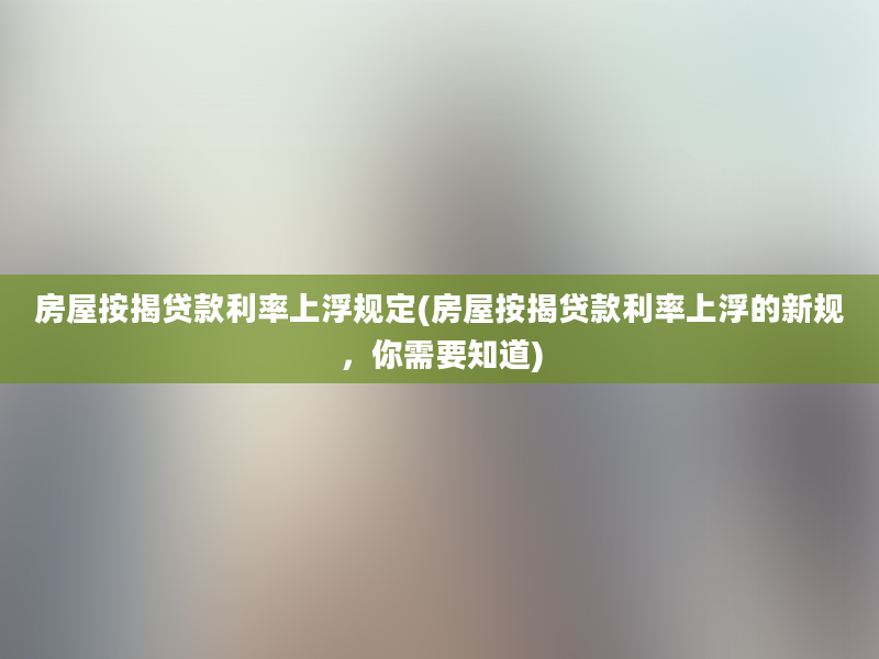 房屋按揭贷款利率上浮规定(房屋按揭贷款利率上浮的新规，你需要知道)