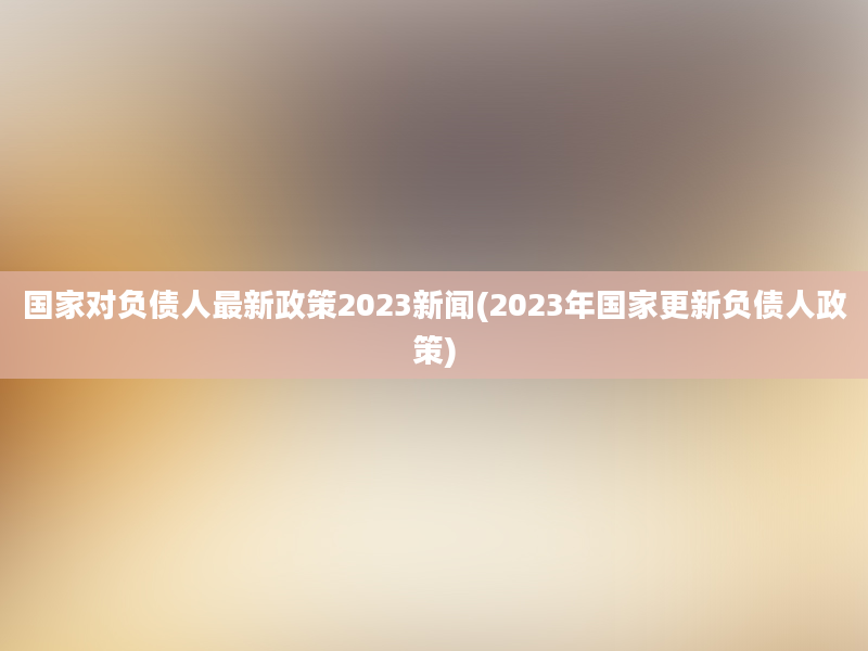 国家对负债人最新政策2023新闻(2023年国家更新负债人政策)